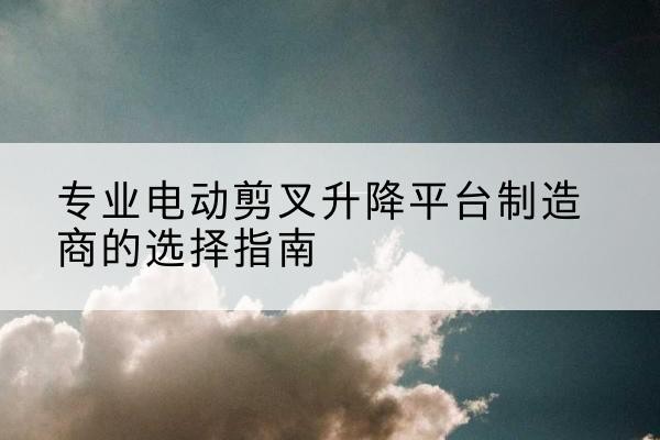 乳山电动剪叉升降平台厂家-专业电动剪叉升降平台制造商的选择指南