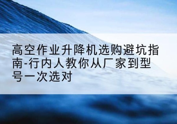 乳山升降平台厂家-高空作业升降机选购避坑指南-行内人教你从厂家到型号一次选对