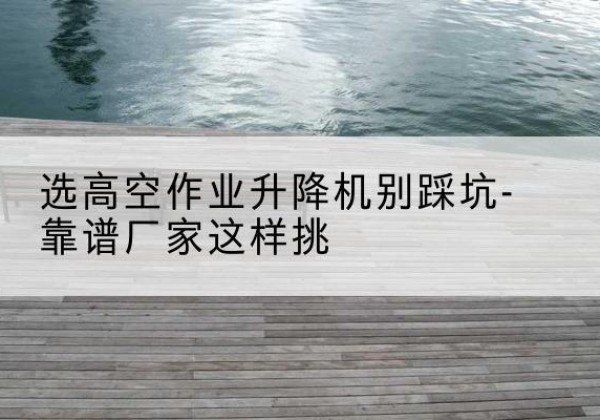 乳山剪叉式升降机厂家-选高空作业升降机别踩坑-靠谱厂家这样挑