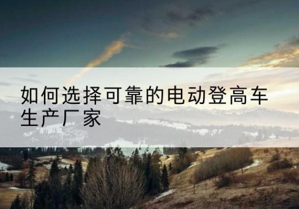 乳山电动登高车厂家-如何选择可靠的电动登高车生产厂家