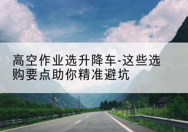 乳山升降车厂家-高空作业选升降车-这些选购要点助你*避坑