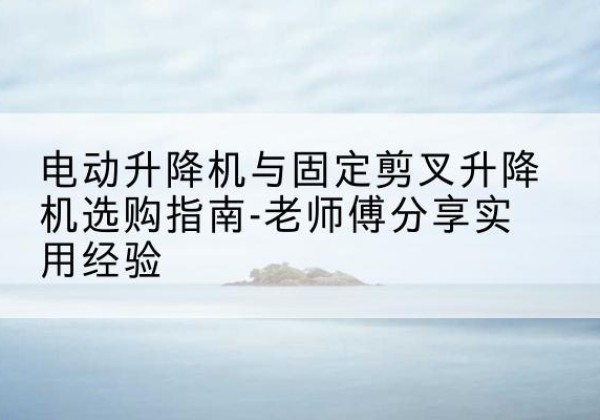 乳山电动升降机怎么选-电动升降机与固定剪叉升降机选购指南-老师傅分享实用经验