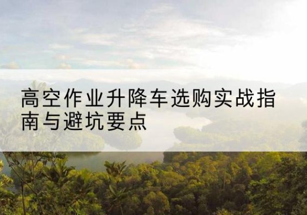 乳山升降车怎么选-高空作业升降车选购实战指南与避坑要点