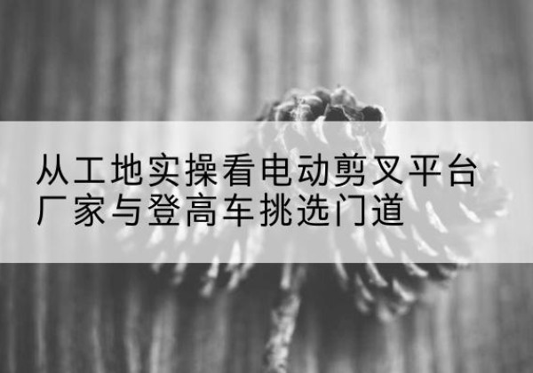 乳山电动剪叉升降平台厂家-从工地实操看电动剪叉平台厂家与登高车挑选门道