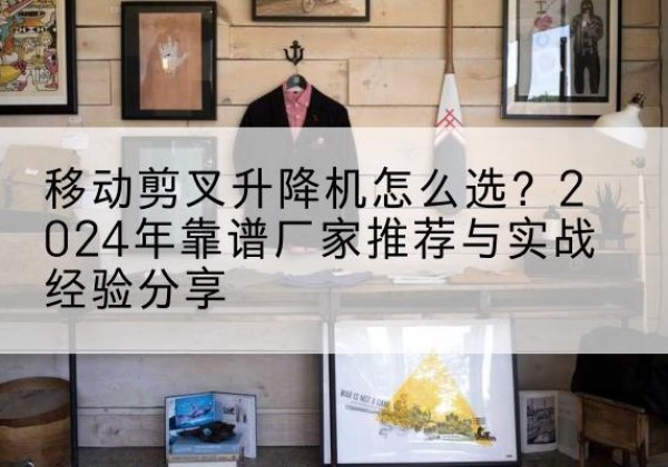 乳山升降平台厂家推荐-移动剪叉升降机怎么选？2024年靠谱厂家推荐与实战经验分享