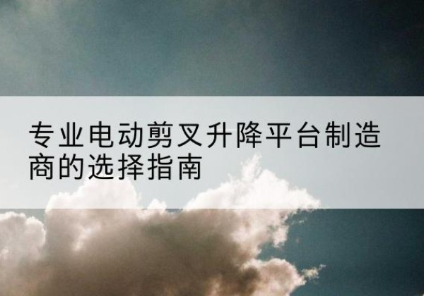 乳山电动剪叉升降平台厂家-专业电动剪叉升降平台制造商的选择指南
